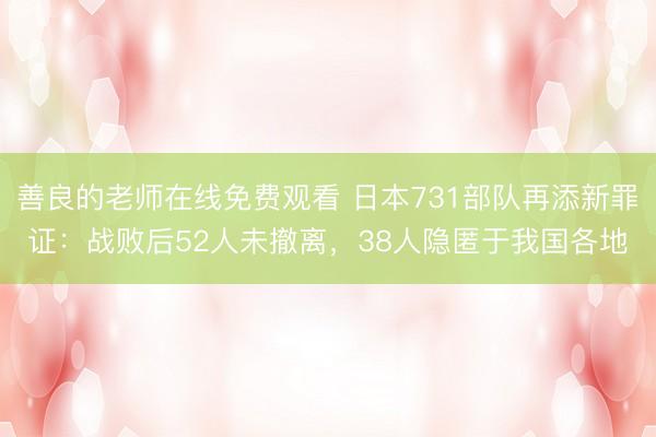 善良的老师在线免费观看 日本731部队再添新罪证：战败后52人未撤离，38人隐匿于我国各地