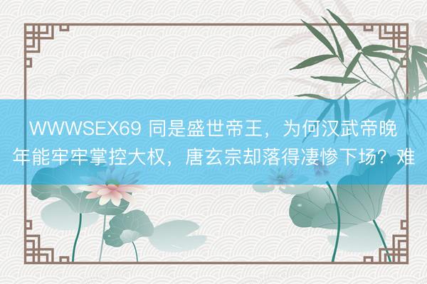 WWWSEX69 同是盛世帝王，为何汉武帝晚年能牢牢掌控大权，唐玄宗却落得凄惨下场？难