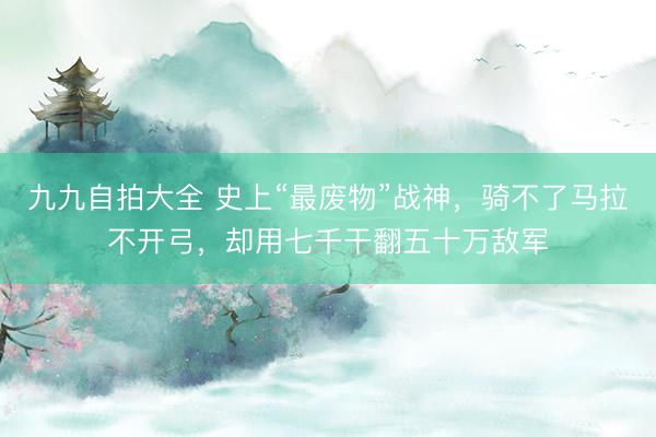 九九自拍大全 史上“最废物”战神，骑不了马拉不开弓，却用七千干翻五十万敌军