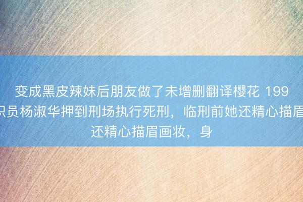 变成黑皮辣妹后朋友做了未增删翻译樱花 1999年银行职员杨淑华押到刑场执行死刑，临刑前她还精心描眉画妆，身