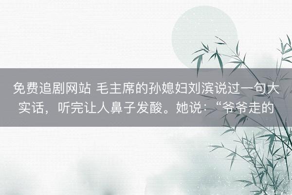免费追剧网站 毛主席的孙媳妇刘滨说过一句大实话，听完让人鼻子发酸。她说：“爷爷走的