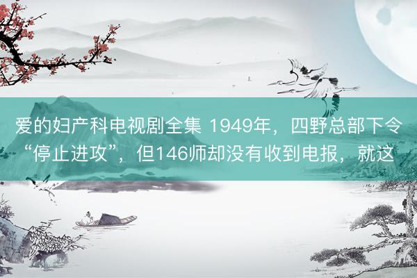 爱的妇产科电视剧全集 1949年，四野总部下令“停止进攻”，但146师却没有收到电报，就这