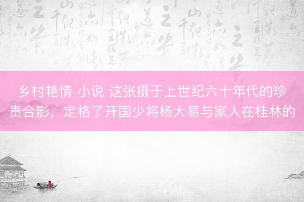 乡村艳情 小说 这张摄于上世纪六十年代的珍贵合影，定格了开国少将杨大易与家人在桂林的