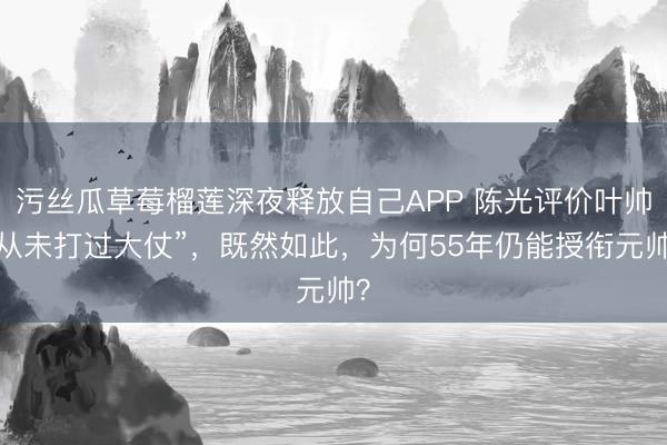 污丝瓜草莓榴莲深夜释放自己APP 陈光评价叶帅“从未打过大仗”，既然如此，为何55年仍能授衔元帅？