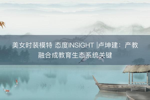 美女时装模特 态度INSIGHT |卢坤建：产教融合成教育生态系统关键