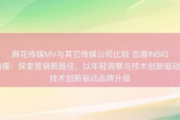 麻花传媒MV与其它传媒公司比较 态度INSIGHT | 王鸿儒：探索营销新路径，以年轻洞察与技术创新驱动品牌升级