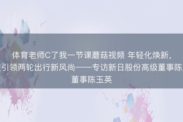 体育老师C了我一节课蘑菇视频 年轻化焕新，科技引领两轮出行新风尚——专访新日股份高级董事陈玉英