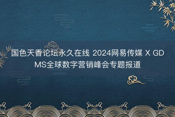 国色天香论坛永久在线 2024网易传媒 X GDMS全球数字营销峰会专题报道
