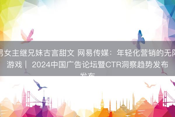 男女主继兄妹古言甜文 网易传媒：年轻化营销的无限游戏 |  2024中国广告论坛暨CTR洞察趋势发布