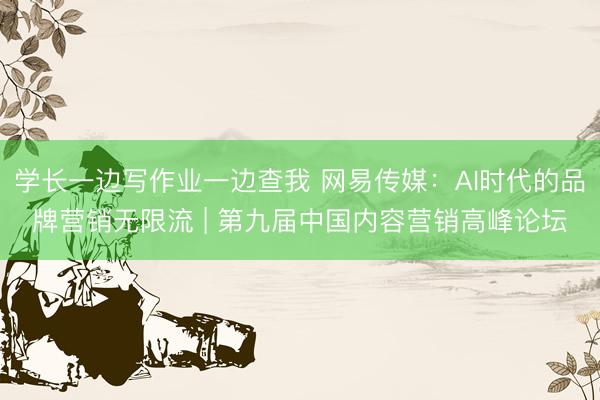 学长一边写作业一边查我 网易传媒：AI时代的品牌营销无限流 | 第九届中国内容营销高峰论坛