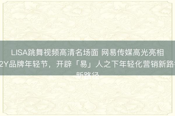LISA跳舞视频高清名场面 网易传媒高光亮相Y2Y品牌年轻节，开辟「易」人之下年轻化营销新路径