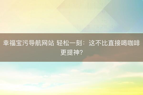幸福宝污导航网站 轻松一刻：这不比直接喝咖啡更提神？