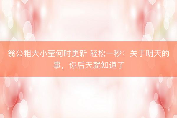 翁公粗大小莹何时更新 轻松一秒：关于明天的事，你后天就知道了