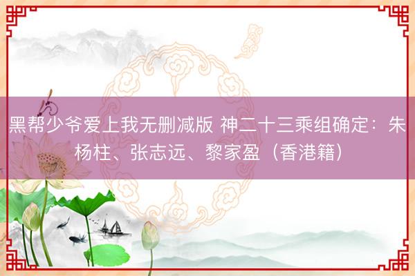 黑帮少爷爱上我无删减版 神二十三乘组确定：朱杨柱、张志远、黎家盈（香港籍）