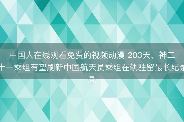 中国人在线观看免费的视频动漫 203天，神二十一乘组有望刷新中国航天员乘组在轨驻留最长纪录