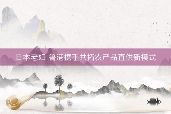 日本老妇 鲁港携手共拓农产品直供新模式