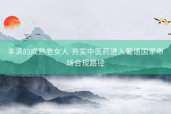丰满的成熟老女人 夯实中医药进入葡语国家市场合规路径