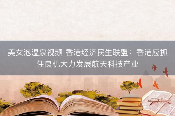 美女泡温泉视频 香港经济民生联盟：香港应抓住良机大力发展航天科技产业
