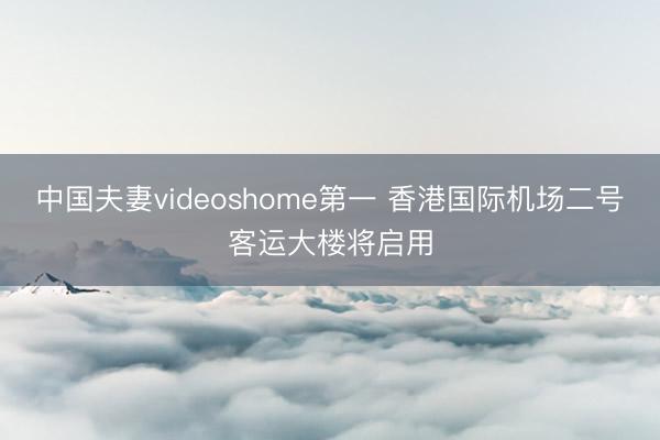 中国夫妻videoshome第一 香港国际机场二号客运大楼将启用
