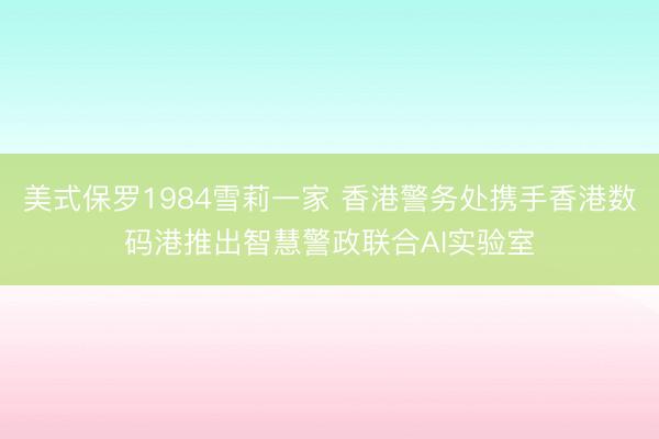 美式保罗1984雪莉一家 香港警务处携手香港数码港推出智慧警政联合AI实验室