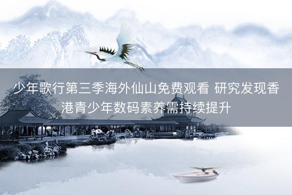 少年歌行第三季海外仙山免费观看 研究发现香港青少年数码素养需持续提升
