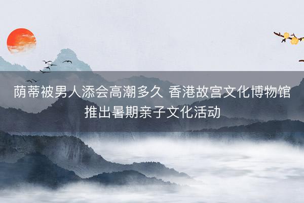 荫蒂被男人添会高潮多久 香港故宫文化博物馆推出暑期亲子文化活动