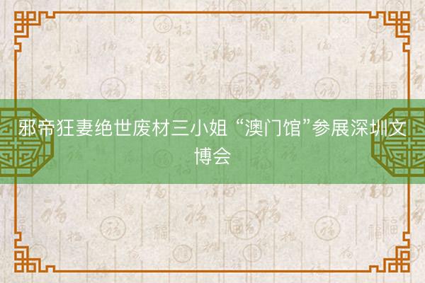 邪帝狂妻绝世废材三小姐 “澳门馆”参展深圳文博会