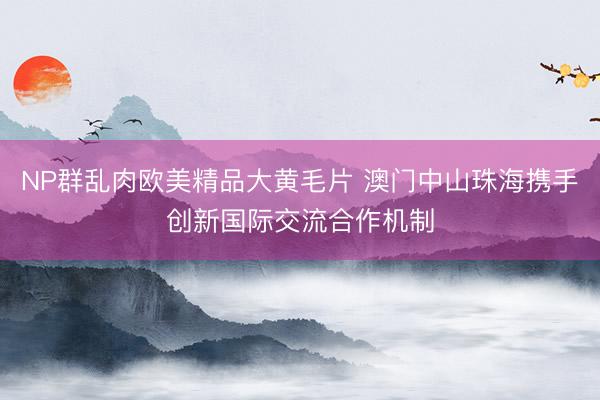 NP群乱肉欧美精品大黄毛片 澳门中山珠海携手创新国际交流合作机制
