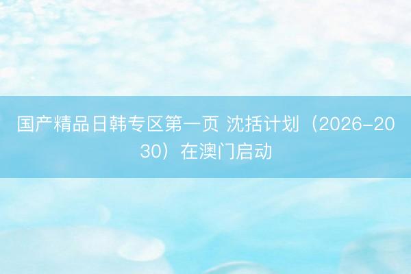 国产精品日韩专区第一页 沈括计划（2026-2030）在澳门启动