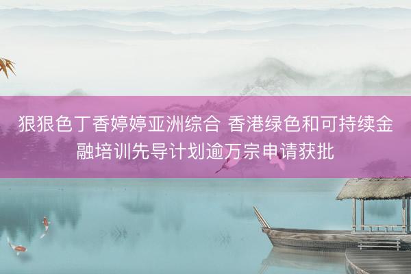 狠狠色丁香婷婷亚洲综合 香港绿色和可持续金融培训先导计划逾万宗申请获批