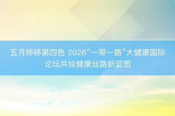 五月婷婷第四色 2026“一带一路”大健康国际论坛共绘健康丝路新蓝图