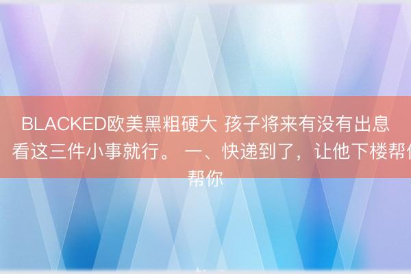 BLACKED欧美黑粗硬大 孩子将来有没有出息, 看这三件小事就行。 一、快递到了,让他下楼帮你