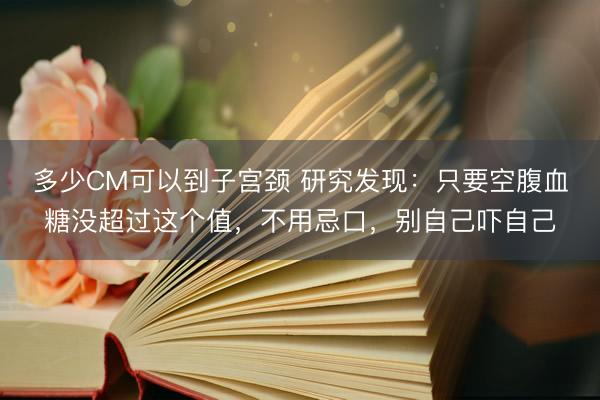 多少CM可以到子宫颈 研究发现：只要空腹血糖没超过这个值，不用忌口，别自己吓自己