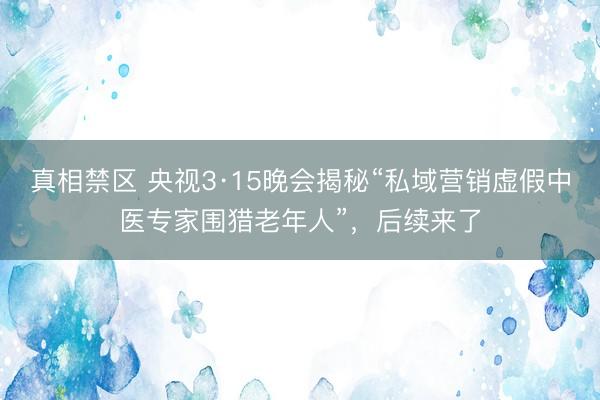 真相禁区 央视3·15晚会揭秘“私域营销虚假中医专家围猎老年人”，后续来了