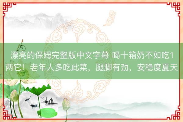 漂亮的保姆完整版中文字幕 喝十箱奶不如吃1两它！老年人多吃此菜，腿脚有劲，安稳度夏天