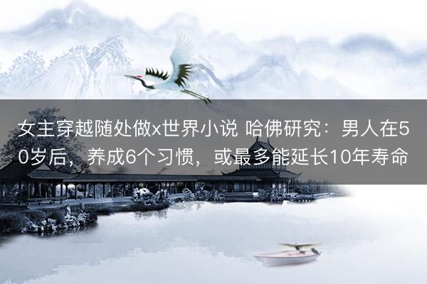 女主穿越随处做x世界小说 哈佛研究：男人在50岁后，养成6个习惯，或最多能延长10年寿命