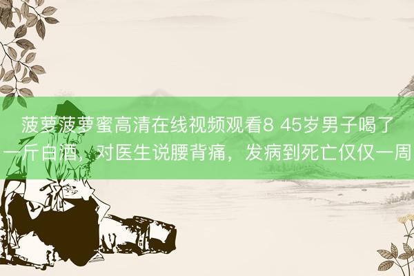 菠萝菠萝蜜高清在线视频观看8 45岁男子喝了一斤白酒,对医生说腰背痛,发病到死亡仅仅一周