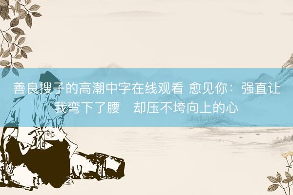 善良搜子的高潮中字在线观看 愈见你：强直让我弯下了腰　却压不垮向上的心