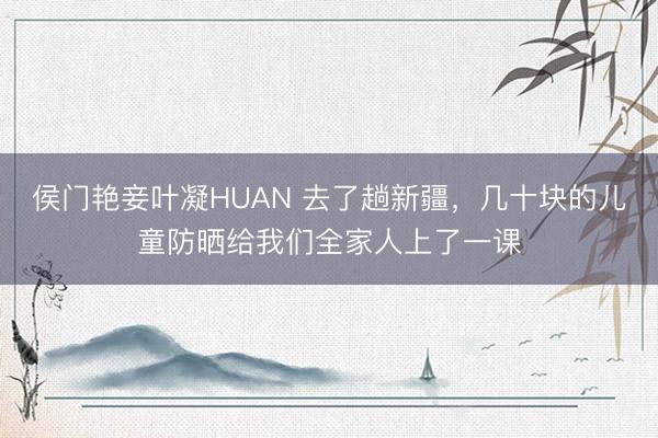 侯门艳妾叶凝HUAN 去了趟新疆,几十块的儿童防晒给我们全家人上了一课