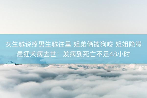 女生越说疼男生越往里 姐弟俩被狗咬 姐姐隐瞒患狂犬病去世：发病到死亡不足48小时