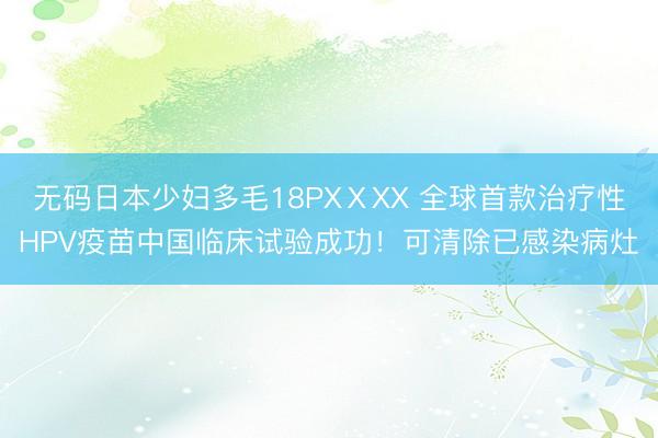 无码日本少妇多毛18PXⅩXX 全球首款治疗性HPV疫苗中国临床试验成功！可清除已感染病灶