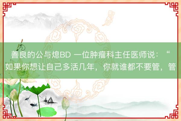 善良的公与熄BD 一位肿瘤科主任医师说： “如果你想让自己多活几年，你就谁都不要管，管