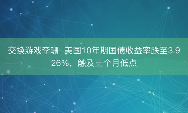 交换游戏李珊  美国10年期国债收益率跌至3.926%，触及三个月低点
