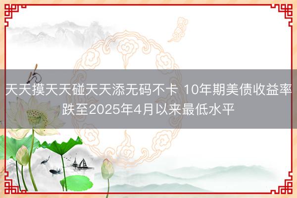 天天摸天天碰天天添无码不卡 10年期美债收益率跌至2025年4月以来最低水平