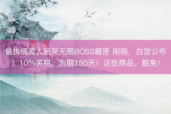 偏执疯美人玩哭无限BOSS藏匣 刚刚，白宫公布！10%关税，为期150天！这些商品，豁免！