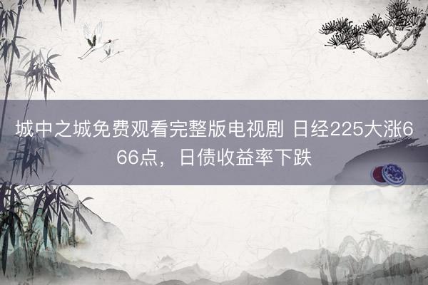 城中之城免费观看完整版电视剧 日经225大涨666点,日债收益率下跌
