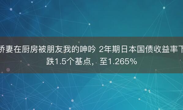 娇妻在厨房被朋友我的呻吟 2年期日本国债收益率下跌1.5个基点，至1.265%