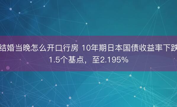结婚当晚怎么开口行房 10年期日本国债收益率下跌1.5个基点，至2.195%