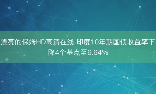 漂亮的保姆HD高清在线 印度10年期国债收益率下降4个基点至6.64%