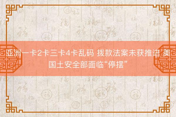 亚洲一卡2卡三卡4卡乱码 拨款法案未获推进 美国土安全部面临“停摆”